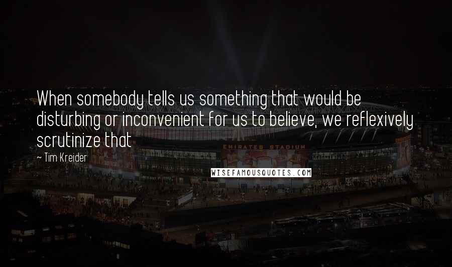 Tim Kreider Quotes: When somebody tells us something that would be disturbing or inconvenient for us to believe, we reflexively scrutinize that