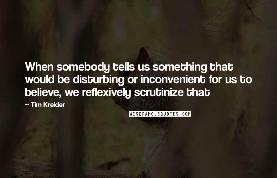 Tim Kreider Quotes: When somebody tells us something that would be disturbing or inconvenient for us to believe, we reflexively scrutinize that