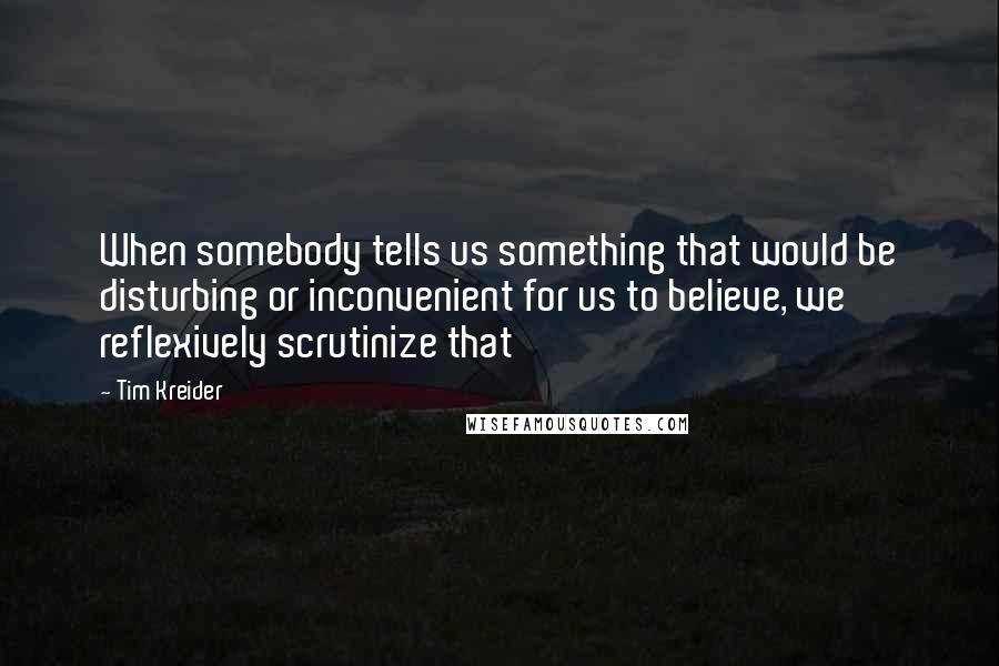 Tim Kreider Quotes: When somebody tells us something that would be disturbing or inconvenient for us to believe, we reflexively scrutinize that