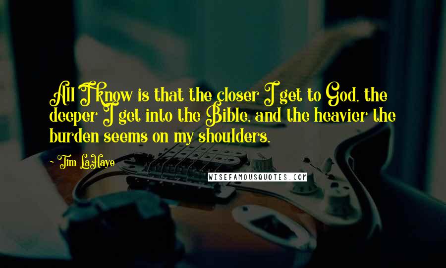 Tim LaHaye Quotes: All I know is that the closer I get to God, the deeper I get into the Bible, and the heavier the burden seems on my shoulders.