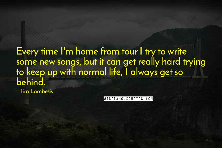 Tim Lambesis Quotes: Every time I'm home from tour I try to write some new songs, but it can get really hard trying to keep up with normal life, I always get so behind.