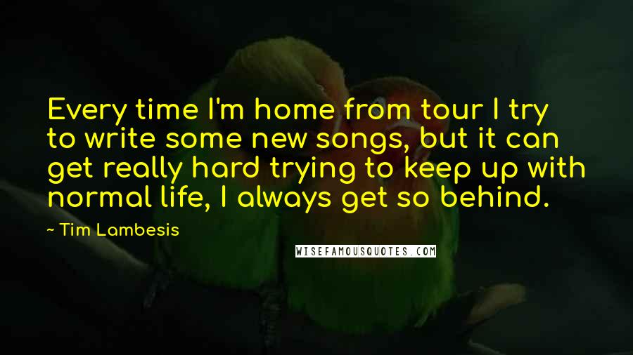 Tim Lambesis Quotes: Every time I'm home from tour I try to write some new songs, but it can get really hard trying to keep up with normal life, I always get so behind.