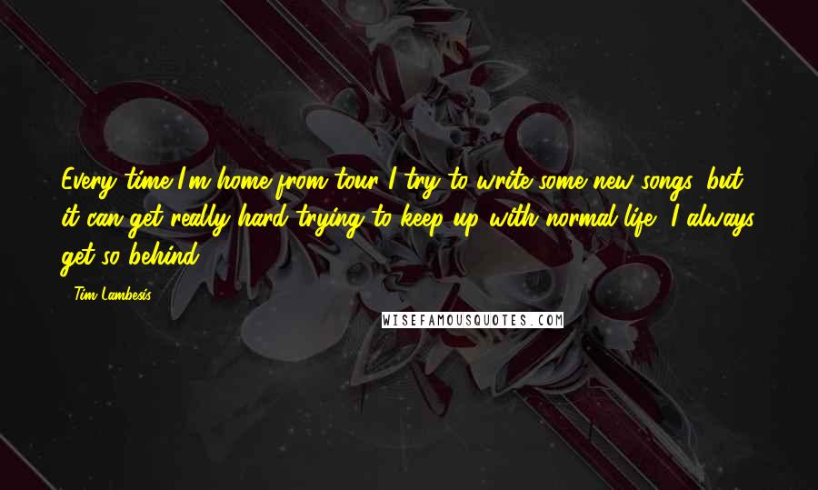 Tim Lambesis Quotes: Every time I'm home from tour I try to write some new songs, but it can get really hard trying to keep up with normal life, I always get so behind.