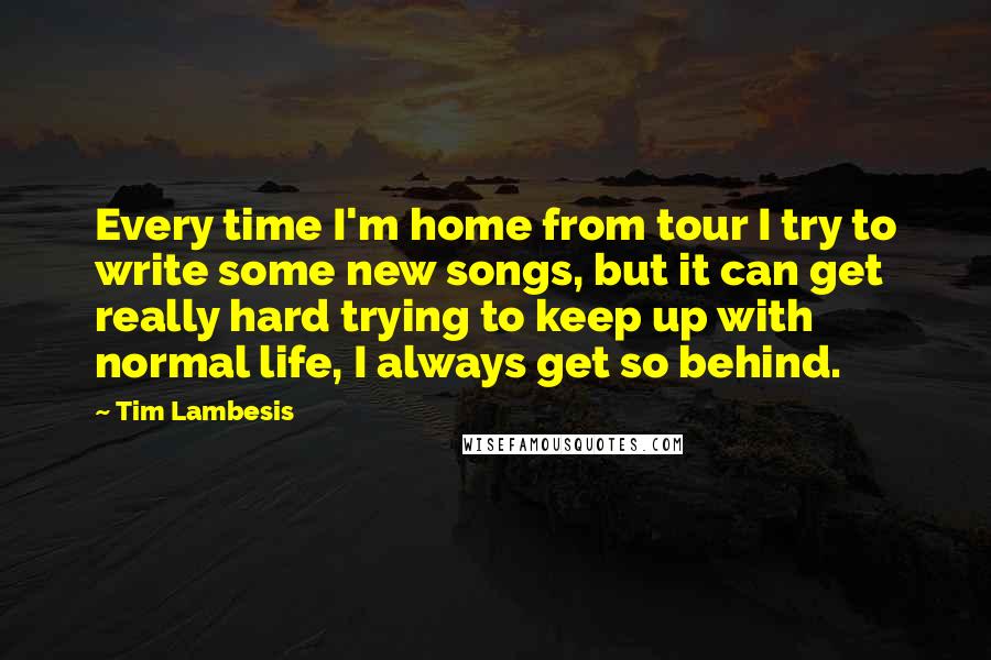 Tim Lambesis Quotes: Every time I'm home from tour I try to write some new songs, but it can get really hard trying to keep up with normal life, I always get so behind.