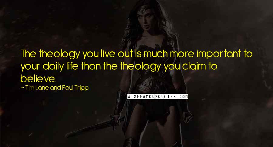 Tim Lane And Paul Tripp Quotes: The theology you live out is much more important to your daily life than the theology you claim to believe.