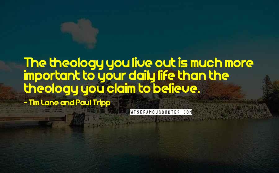 Tim Lane And Paul Tripp Quotes: The theology you live out is much more important to your daily life than the theology you claim to believe.