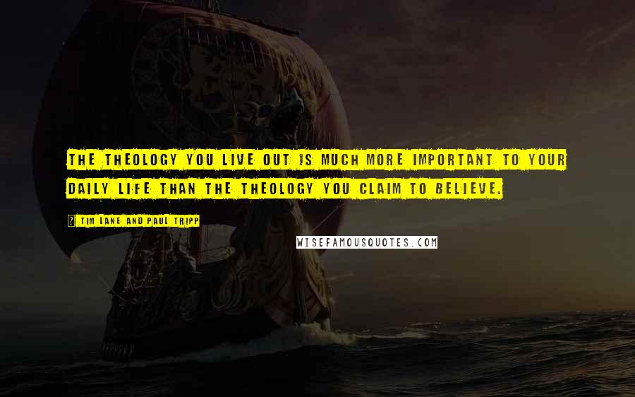 Tim Lane And Paul Tripp Quotes: The theology you live out is much more important to your daily life than the theology you claim to believe.