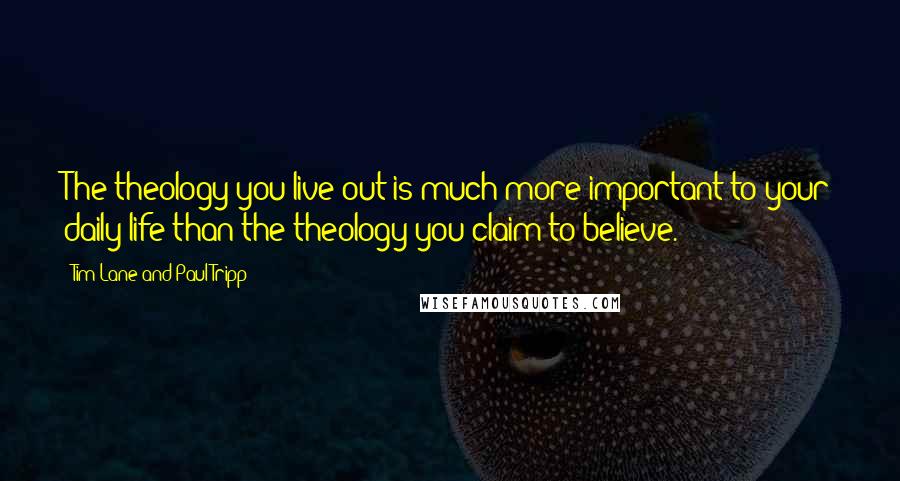 Tim Lane And Paul Tripp Quotes: The theology you live out is much more important to your daily life than the theology you claim to believe.