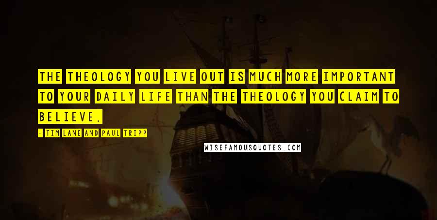 Tim Lane And Paul Tripp Quotes: The theology you live out is much more important to your daily life than the theology you claim to believe.