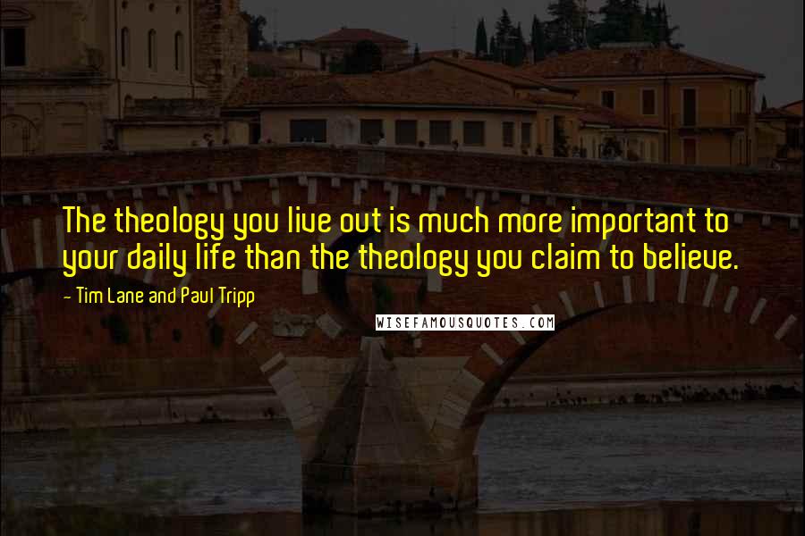 Tim Lane And Paul Tripp Quotes: The theology you live out is much more important to your daily life than the theology you claim to believe.