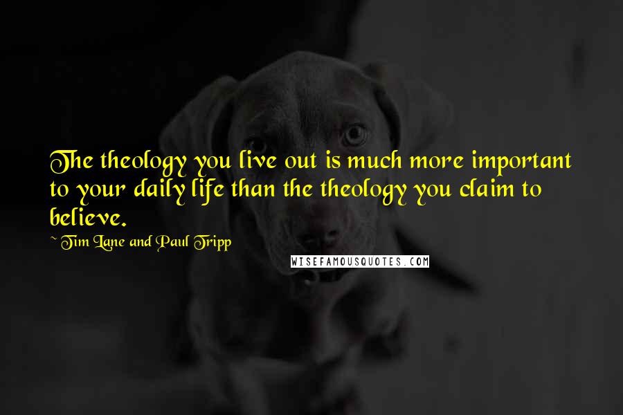 Tim Lane And Paul Tripp Quotes: The theology you live out is much more important to your daily life than the theology you claim to believe.