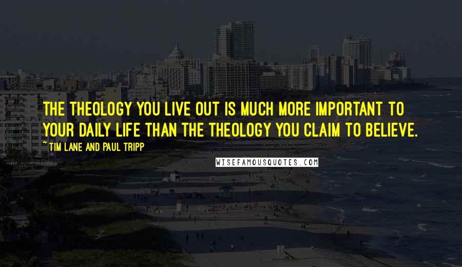 Tim Lane And Paul Tripp Quotes: The theology you live out is much more important to your daily life than the theology you claim to believe.