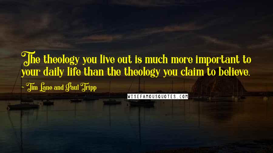 Tim Lane And Paul Tripp Quotes: The theology you live out is much more important to your daily life than the theology you claim to believe.