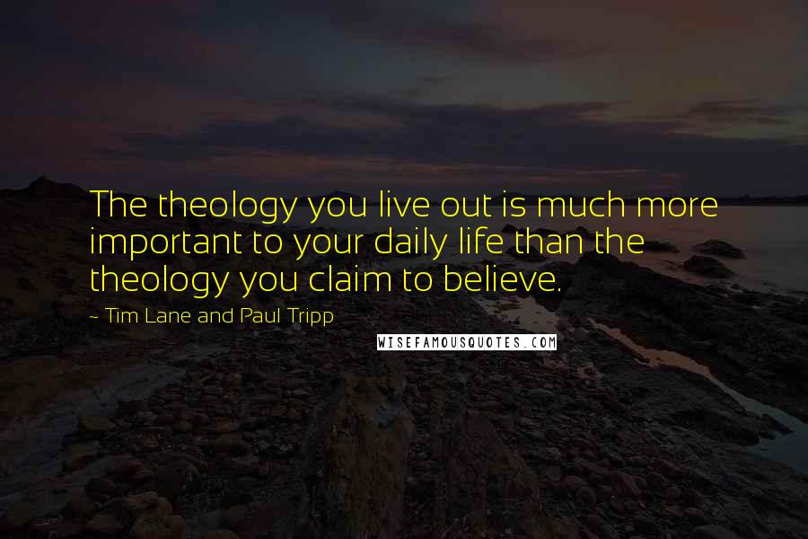 Tim Lane And Paul Tripp Quotes: The theology you live out is much more important to your daily life than the theology you claim to believe.