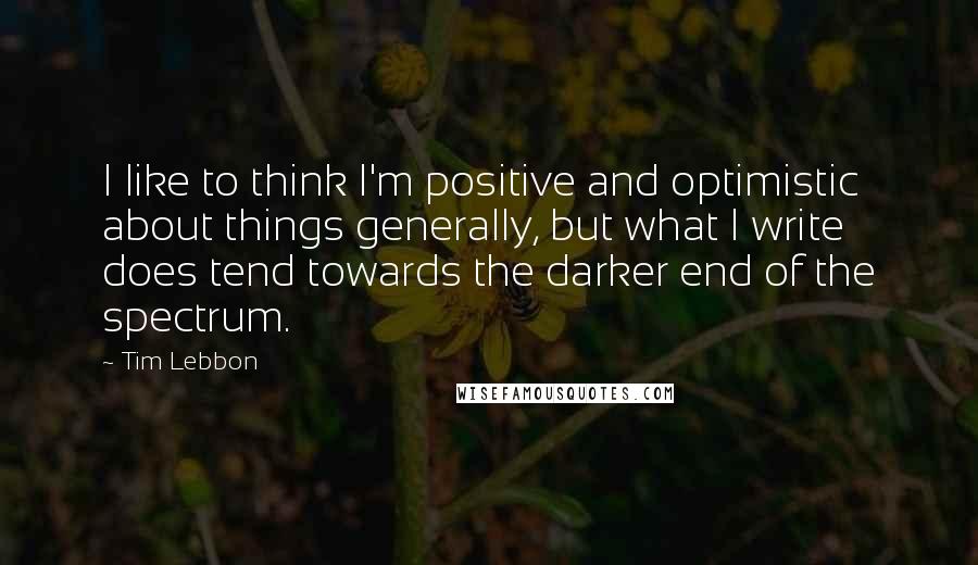 Tim Lebbon Quotes: I like to think I'm positive and optimistic about things generally, but what I write does tend towards the darker end of the spectrum.