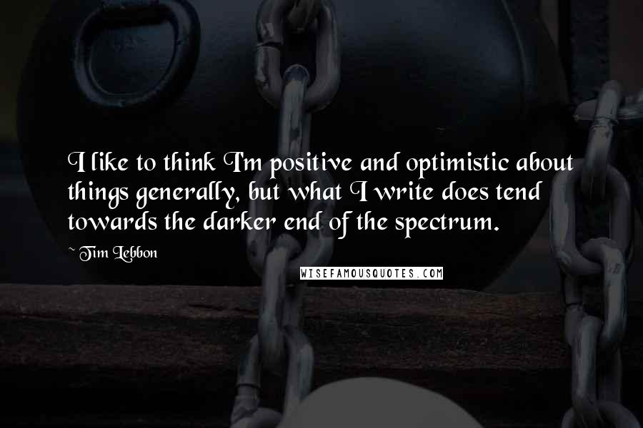 Tim Lebbon Quotes: I like to think I'm positive and optimistic about things generally, but what I write does tend towards the darker end of the spectrum.