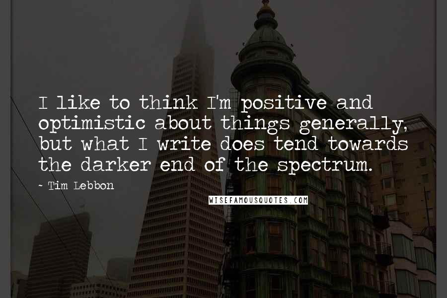 Tim Lebbon Quotes: I like to think I'm positive and optimistic about things generally, but what I write does tend towards the darker end of the spectrum.