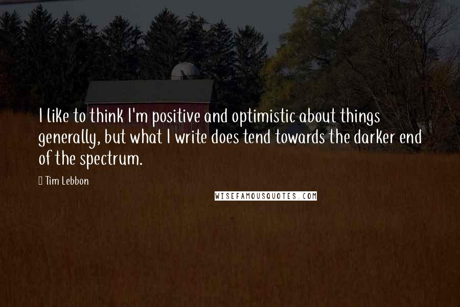 Tim Lebbon Quotes: I like to think I'm positive and optimistic about things generally, but what I write does tend towards the darker end of the spectrum.