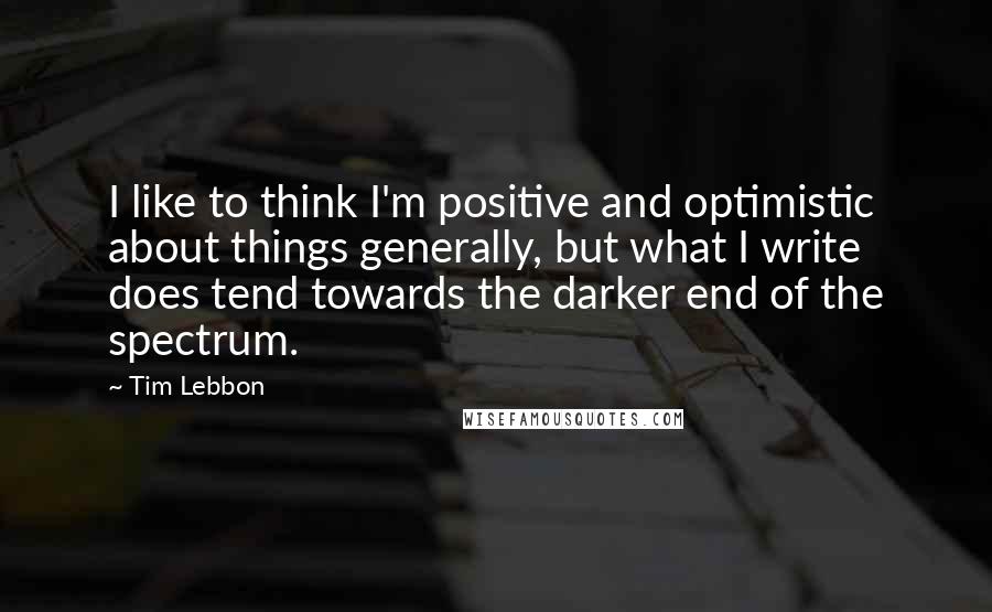 Tim Lebbon Quotes: I like to think I'm positive and optimistic about things generally, but what I write does tend towards the darker end of the spectrum.