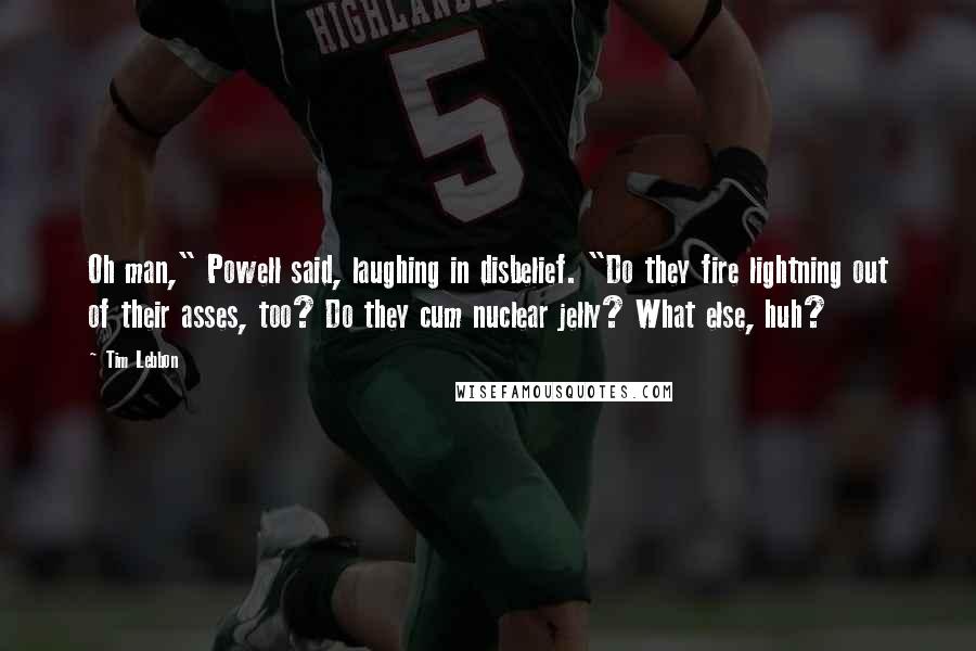 Tim Lebbon Quotes: Oh man," Powell said, laughing in disbelief. "Do they fire lightning out of their asses, too? Do they cum nuclear jelly? What else, huh?