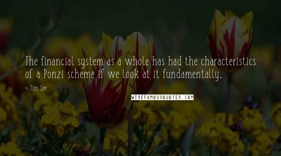 Tim Lee Quotes: The financial system as a whole has had the characteristics of a Ponzi scheme if we look at it fundamentally.