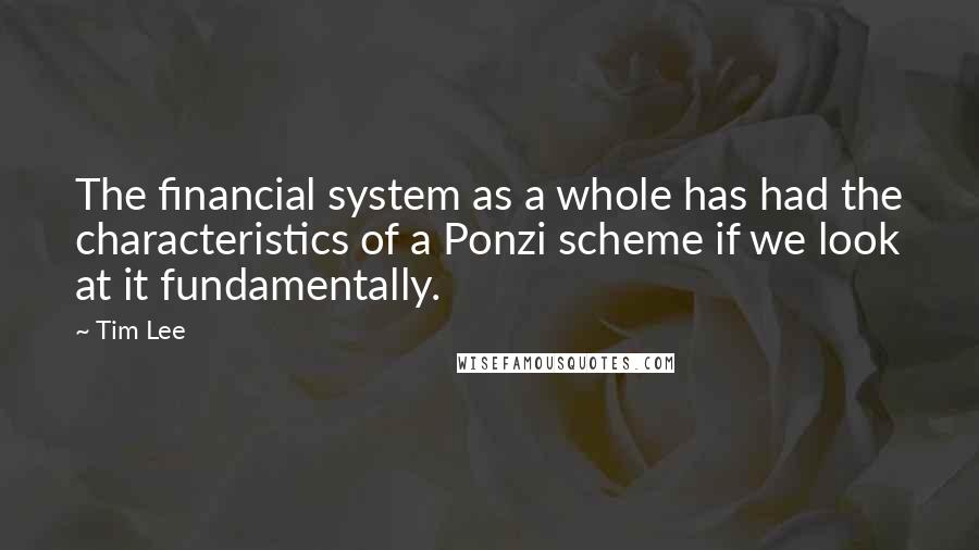 Tim Lee Quotes: The financial system as a whole has had the characteristics of a Ponzi scheme if we look at it fundamentally.