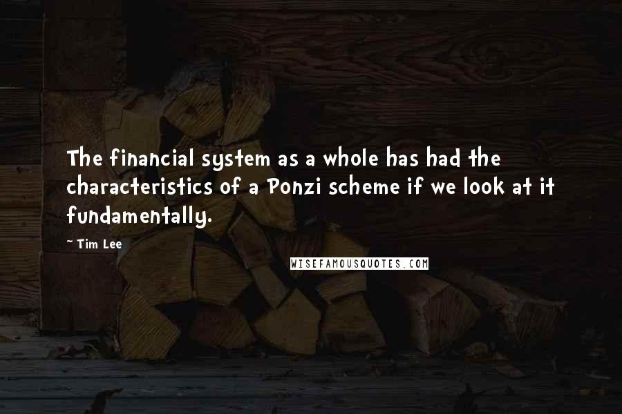 Tim Lee Quotes: The financial system as a whole has had the characteristics of a Ponzi scheme if we look at it fundamentally.