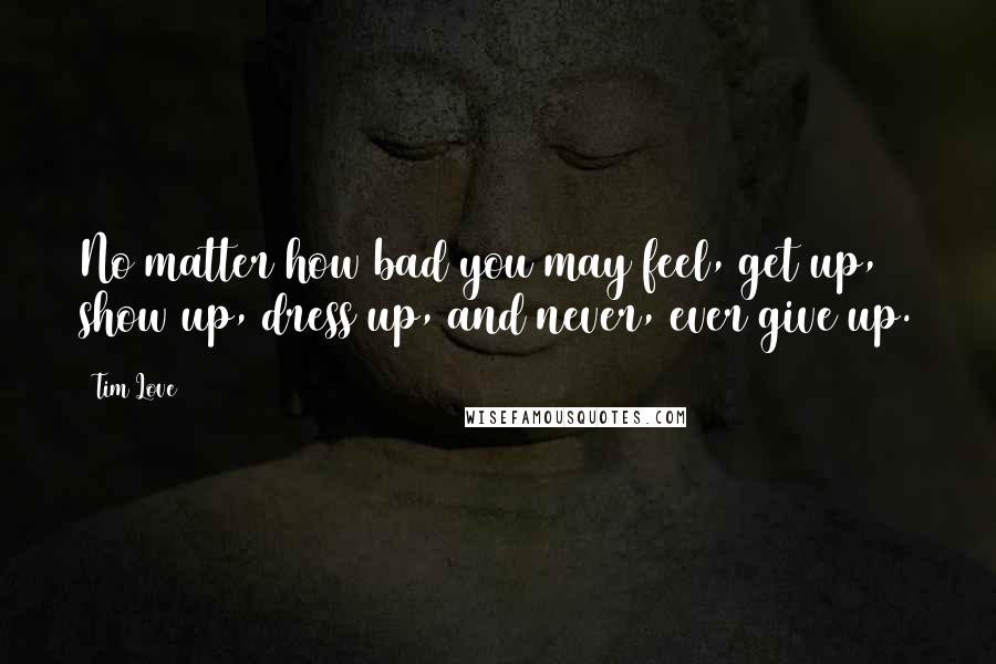 Tim Love Quotes: No matter how bad you may feel, get up, show up, dress up, and never, ever give up.