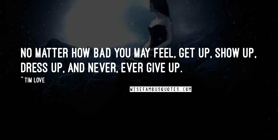 Tim Love Quotes: No matter how bad you may feel, get up, show up, dress up, and never, ever give up.