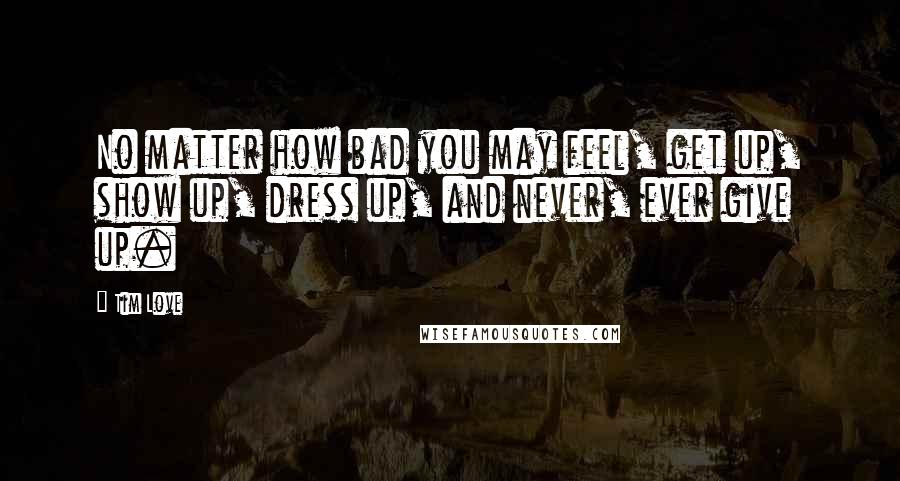 Tim Love Quotes: No matter how bad you may feel, get up, show up, dress up, and never, ever give up.