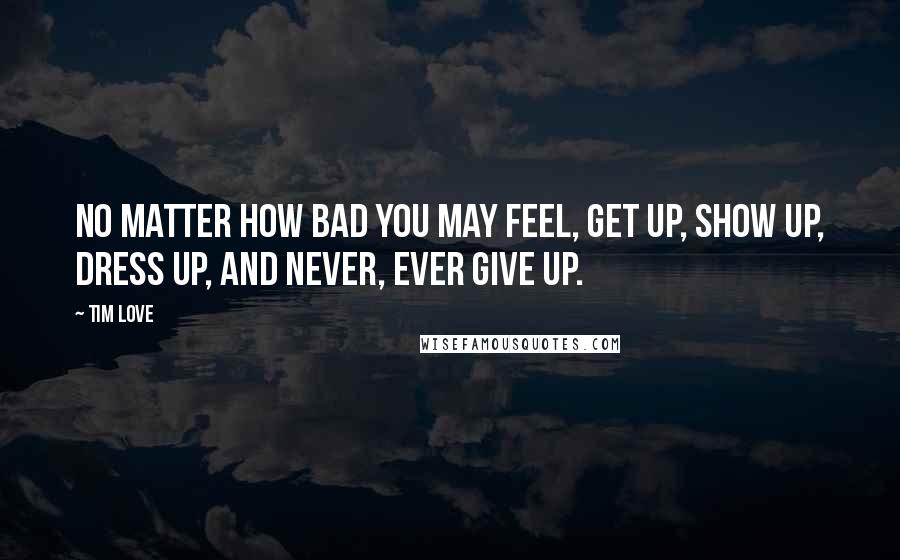 Tim Love Quotes: No matter how bad you may feel, get up, show up, dress up, and never, ever give up.