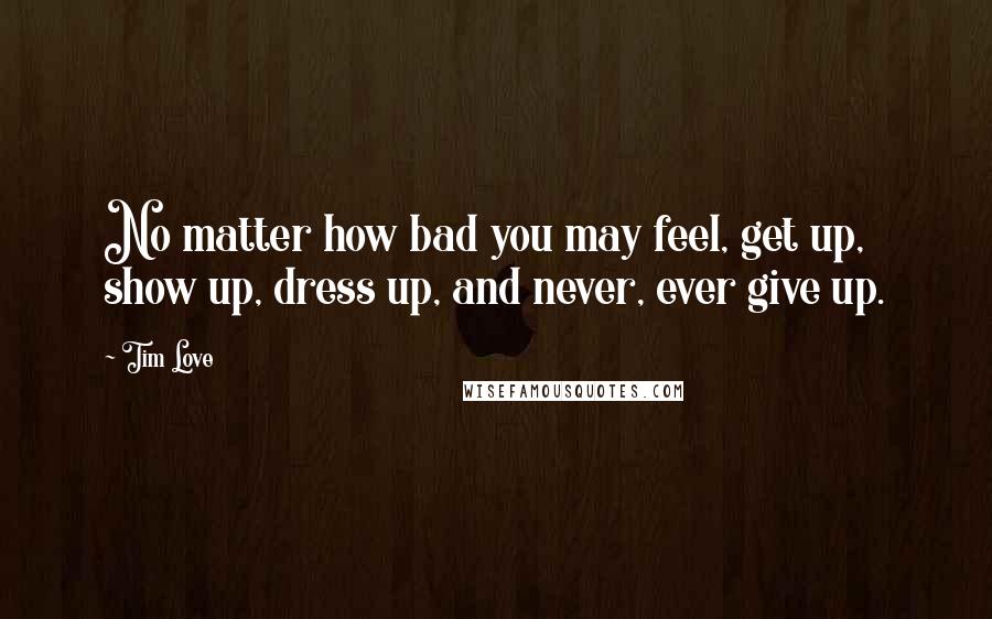 Tim Love Quotes: No matter how bad you may feel, get up, show up, dress up, and never, ever give up.
