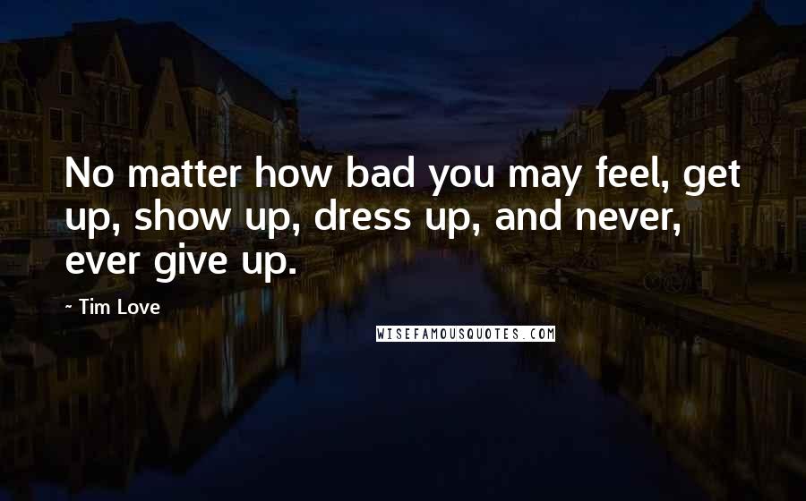 Tim Love Quotes: No matter how bad you may feel, get up, show up, dress up, and never, ever give up.