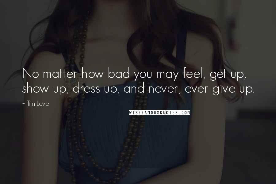 Tim Love Quotes: No matter how bad you may feel, get up, show up, dress up, and never, ever give up.