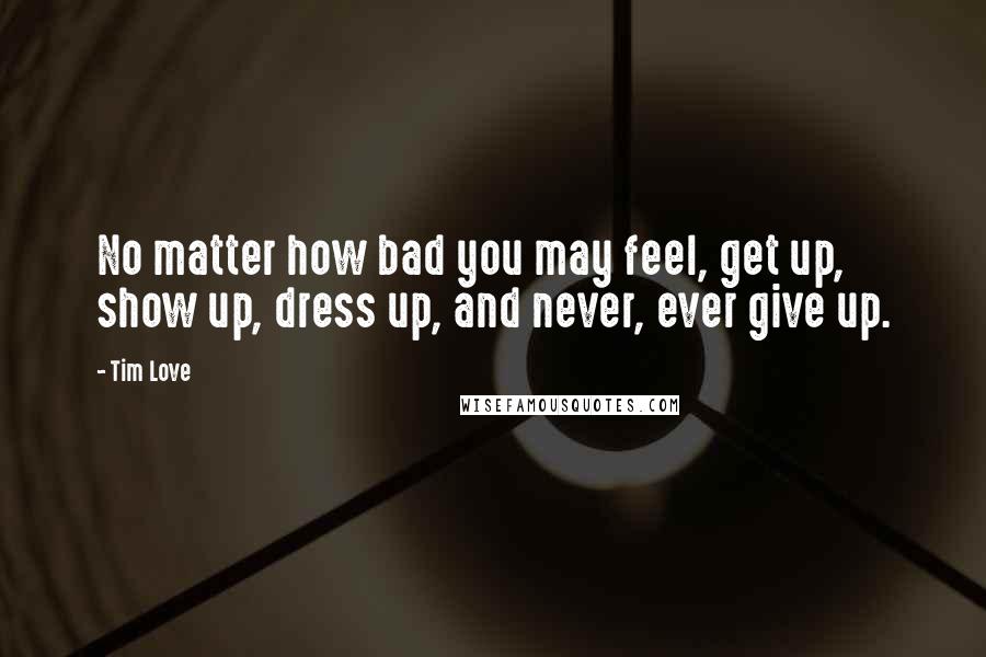 Tim Love Quotes: No matter how bad you may feel, get up, show up, dress up, and never, ever give up.