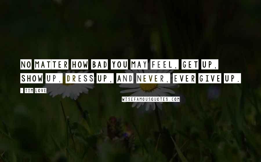 Tim Love Quotes: No matter how bad you may feel, get up, show up, dress up, and never, ever give up.