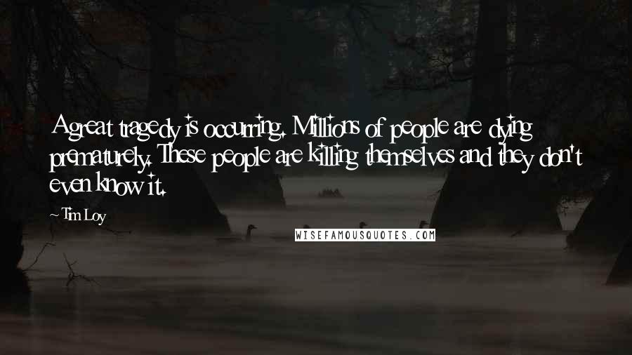 Tim Loy Quotes: A great tragedy is occurring. Millions of people are dying prematurely. These people are killing themselves and they don't even know it.