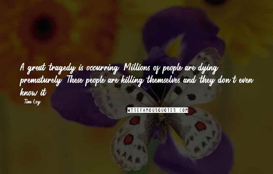 Tim Loy Quotes: A great tragedy is occurring. Millions of people are dying prematurely. These people are killing themselves and they don't even know it.
