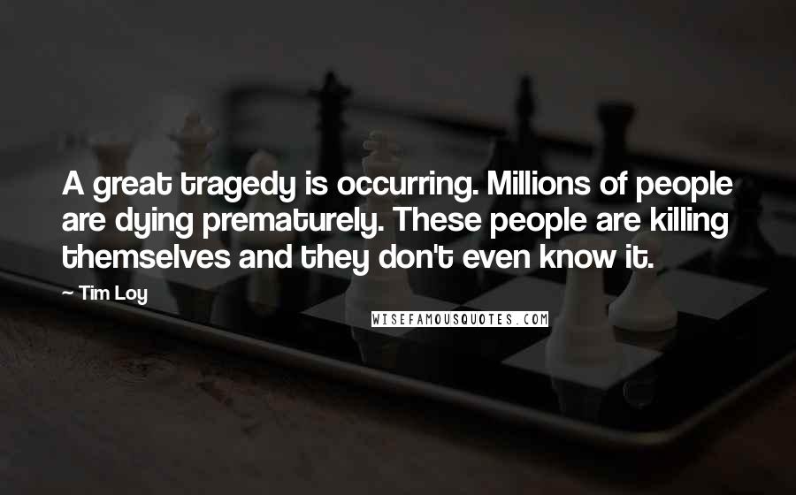 Tim Loy Quotes: A great tragedy is occurring. Millions of people are dying prematurely. These people are killing themselves and they don't even know it.