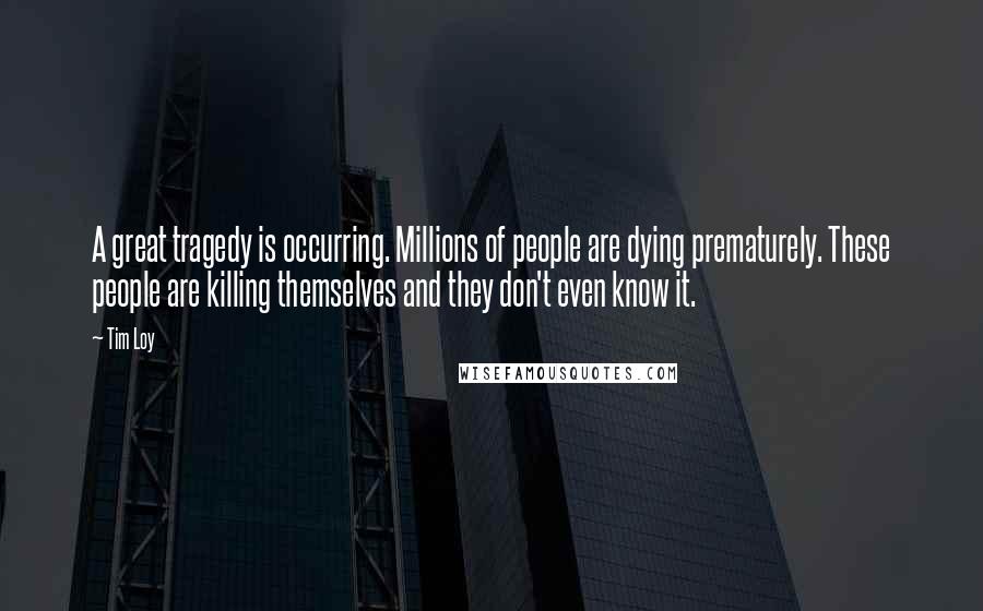 Tim Loy Quotes: A great tragedy is occurring. Millions of people are dying prematurely. These people are killing themselves and they don't even know it.
