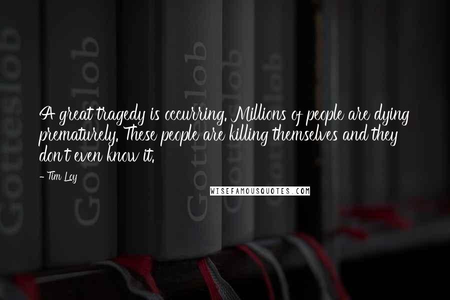 Tim Loy Quotes: A great tragedy is occurring. Millions of people are dying prematurely. These people are killing themselves and they don't even know it.