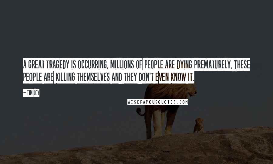 Tim Loy Quotes: A great tragedy is occurring. Millions of people are dying prematurely. These people are killing themselves and they don't even know it.
