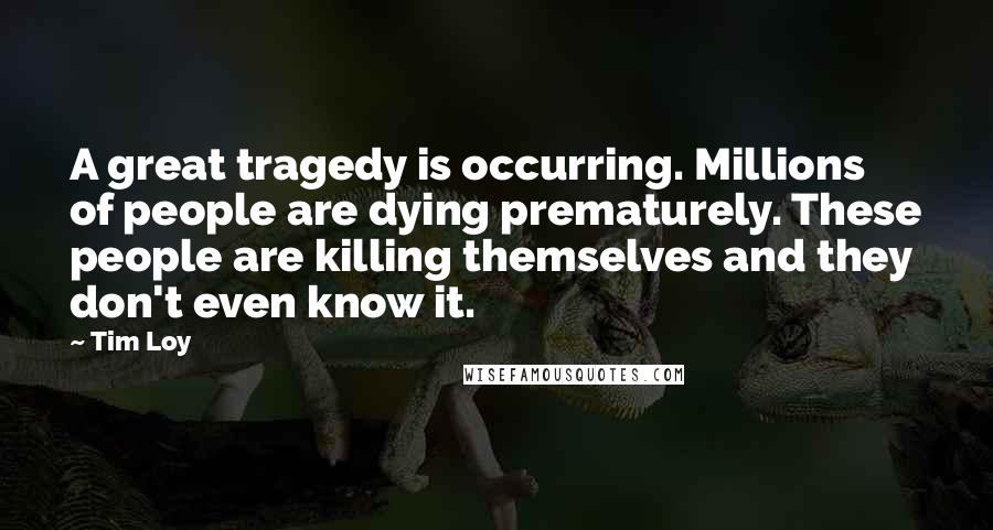 Tim Loy Quotes: A great tragedy is occurring. Millions of people are dying prematurely. These people are killing themselves and they don't even know it.