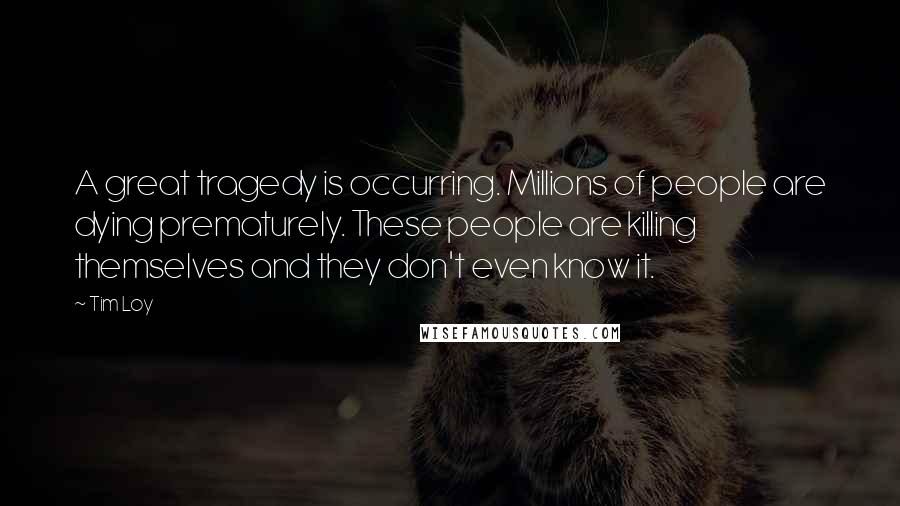 Tim Loy Quotes: A great tragedy is occurring. Millions of people are dying prematurely. These people are killing themselves and they don't even know it.