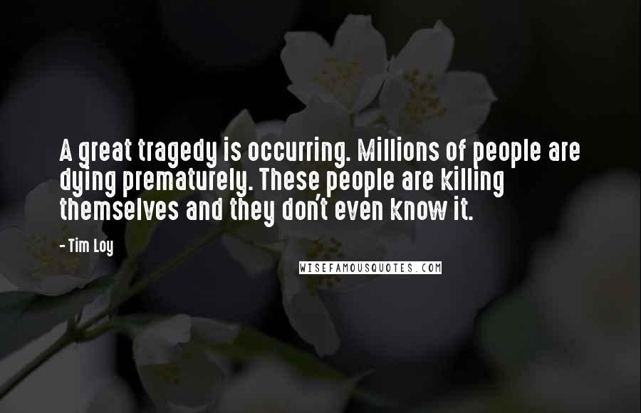 Tim Loy Quotes: A great tragedy is occurring. Millions of people are dying prematurely. These people are killing themselves and they don't even know it.