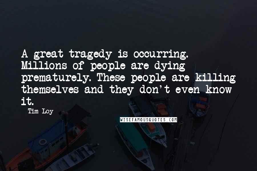Tim Loy Quotes: A great tragedy is occurring. Millions of people are dying prematurely. These people are killing themselves and they don't even know it.