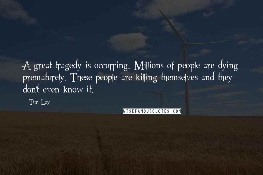 Tim Loy Quotes: A great tragedy is occurring. Millions of people are dying prematurely. These people are killing themselves and they don't even know it.