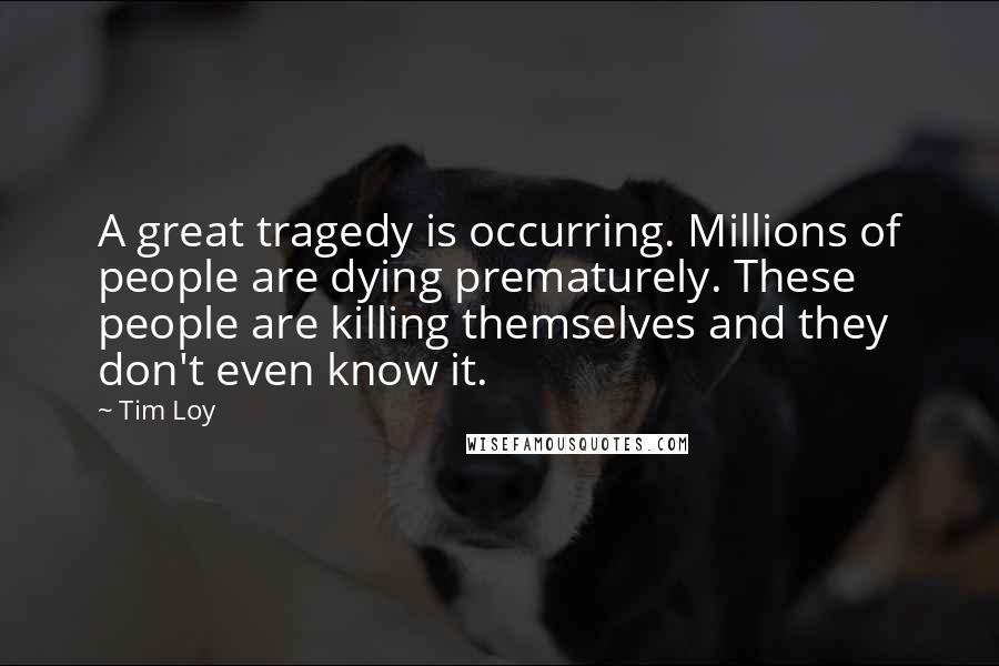 Tim Loy Quotes: A great tragedy is occurring. Millions of people are dying prematurely. These people are killing themselves and they don't even know it.