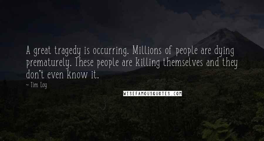 Tim Loy Quotes: A great tragedy is occurring. Millions of people are dying prematurely. These people are killing themselves and they don't even know it.