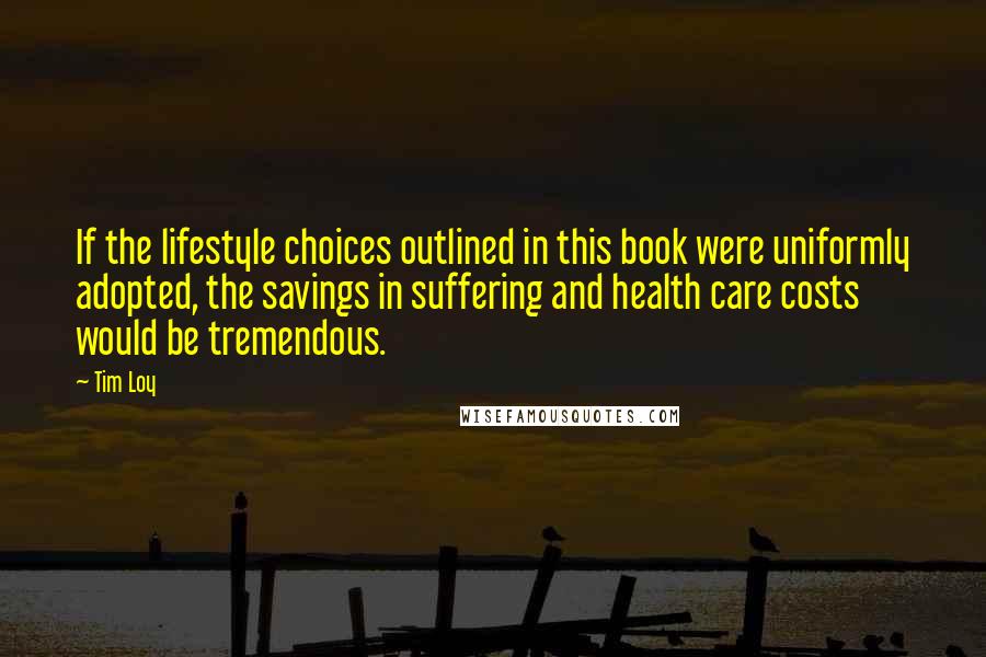 Tim Loy Quotes: If the lifestyle choices outlined in this book were uniformly adopted, the savings in suffering and health care costs would be tremendous.